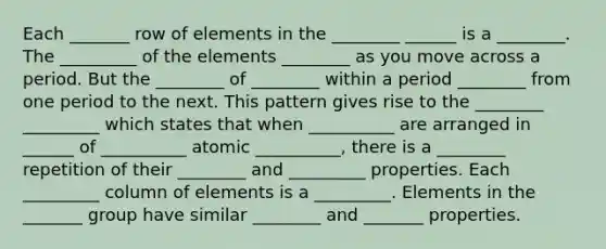 Each _______ row of elements in the ________ ______ is a ________. The _________ of the elements ________ as you move across a period. But the ________ of ________ within a period ________ from one period to the next. This pattern gives rise to the ________ _________ which states that when __________ are arranged in ______ of __________ atomic __________, there is a ________ repetition of their ________ and _________ properties. Each _________ column of elements is a _________. Elements in the _______ group have similar ________ and _______ properties.