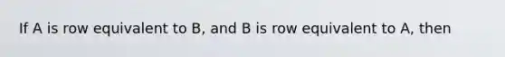 If A is row equivalent to B, and B is row equivalent to A, then