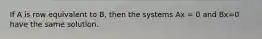 If A is row equivalent to B, then the systems Ax = 0 and Bx=0 have the same solution.