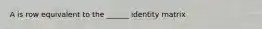 A is row equivalent to the ______ identity matrix