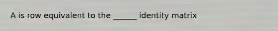 A is row equivalent to the ______ identity matrix