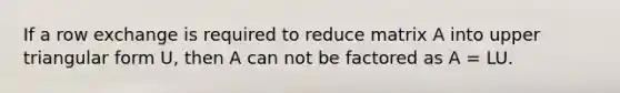 If a row exchange is required to reduce matrix A into upper triangular form U, then A can not be factored as A = LU.