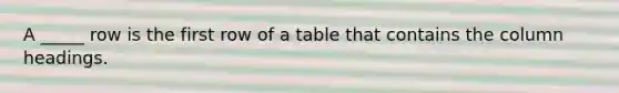 A _____ row is the first row of a table that contains the column headings.