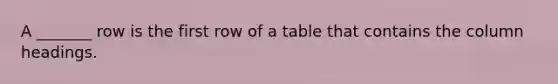 A _______ row is the first row of a table that contains the column headings.