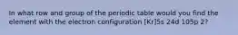 In what row and group of the periodic table would you find the element with the electron configuration [Kr]5s 24d 105p 2?