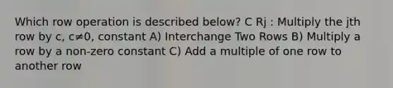 Which row operation is described below? C Rj : Multiply the jth row by c, c≠0, constant A) Interchange Two Rows B) Multiply a row by a non-zero constant C) Add a multiple of one row to another row