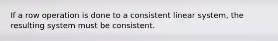 If a row operation is done to a consistent linear system, the resulting system must be consistent.