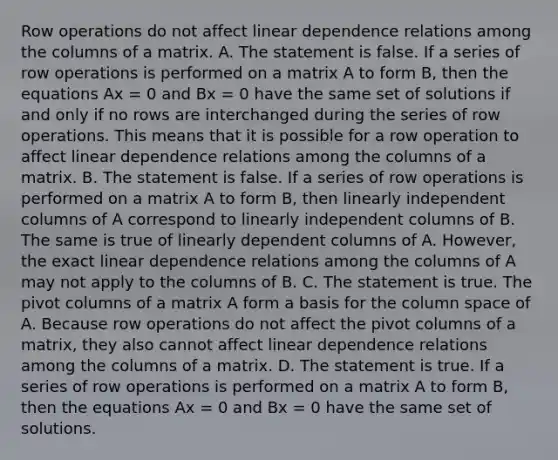 Row operations do not affect linear dependence relations among the columns of a matrix. A. The statement is false. If a series of row operations is performed on a matrix A to form​ B, then the equations Ax = 0 and Bx = 0 have the same set of solutions if and only if no rows are interchanged during the series of row operations. This means that it is possible for a row operation to affect linear dependence relations among the columns of a matrix. B. The statement is false. If a series of row operations is performed on a matrix A to form​ B, then linearly independent columns of A correspond to linearly independent columns of B. The same is true of linearly dependent columns of A.​ However, the exact linear dependence relations among the columns of A may not apply to the columns of B. C. The statement is true. The pivot columns of a matrix A form a basis for the column space of A. Because row operations do not affect the pivot columns of a​ matrix, they also cannot affect linear dependence relations among the columns of a matrix. D. The statement is true. If a series of row operations is performed on a matrix A to form​ B, then the equations Ax = 0 and Bx = 0 have the same set of solutions.