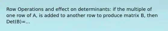 Row Operations and effect on determinants: if the multiple of one row of A, is added to another row to produce matrix B, then Det(B)=...