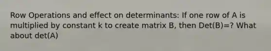 Row Operations and effect on determinants: If one row of A is multiplied by constant k to create matrix B, then Det(B)=? What about det(A)