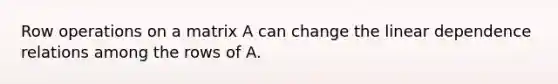 Row operations on a matrix A can change the linear dependence relations among the rows of A.