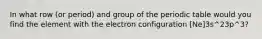 In what row (or period) and group of the periodic table would you find the element with the electron configuration [Ne]3s^23p^3?