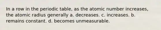 In a row in the periodic table, as the atomic number increases, the atomic radius generally a. decreases. c. increases. b. remains constant. d. becomes unmeasurable.