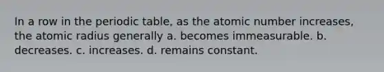 In a row in the periodic table, as the atomic number increases, the atomic radius generally a. becomes immeasurable. b. decreases. c. increases. d. remains constant.