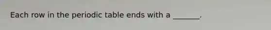 Each row in the periodic table ends with a _______.