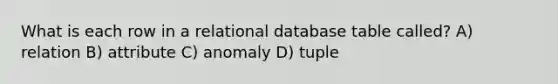 What is each row in a relational database table called? A) relation B) attribute C) anomaly D) tuple