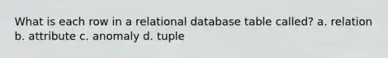 What is each row in a relational database table called? a. relation b. attribute c. anomaly d. tuple