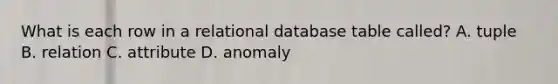 What is each row in a relational database table called? A. tuple B. relation C. attribute D. anomaly