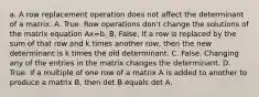 a. A row replacement operation does not affect the determinant of a matrix. A. True. Row operations​ don't change the solutions of the matrix equation Ax=b. B. False. If a row is replaced by the sum of that row and k times another​ row, then the new determinant is k times the old determinant. C. False. Changing any of the entries in the matrix changes the determinant. D. True. If a multiple of one row of a matrix A is added to another to produce a matrix​ B, then det B equals det A.