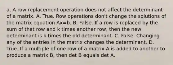 a. A row replacement operation does not affect the determinant of a matrix. A. True. Row operations​ don't change the solutions of the matrix equation Ax=b. B. False. If a row is replaced by the sum of that row and k times another​ row, then the new determinant is k times the old determinant. C. False. Changing any of the entries in the matrix changes the determinant. D. True. If a multiple of one row of a matrix A is added to another to produce a matrix​ B, then det B equals det A.