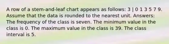 A row of a stem-and-leaf chart appears as follows: 3 | 0 1 3 5 7 9. Assume that the data is rounded to the nearest unit. Answers: The frequency of the class is seven. The minimum value in the class is 0. The maximum value in the class is 39. The class interval is 5.