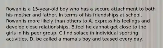 Rowan is a 15-year-old boy who has a secure attachment to both his mother and father. In terms of his friendships at school, Rowan is more likely than others to A. express his feelings and develop close relationships. B.feel he cannot get close to the girls in his peer group. C.find solace in individual sporting activities. D. be called a mama's boy and teased every day.