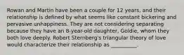 Rowan and Martin have been a couple for 12 years, and their relationship is defined by what seems like constant bickering and pervasive unhappiness. They are not considering separating because they have an 8-year-old daughter, Goldie, whom they both love deeply. Robert Sternberg's triangular theory of love would characterize their relationship as __________.