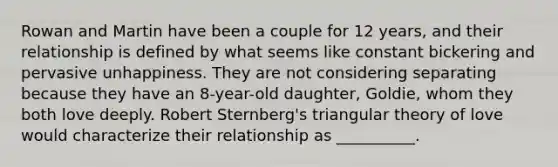 Rowan and Martin have been a couple for 12 years, and their relationship is defined by what seems like constant bickering and pervasive unhappiness. They are not considering separating because they have an 8-year-old daughter, Goldie, whom they both love deeply. Robert Sternberg's triangular theory of love would characterize their relationship as __________.