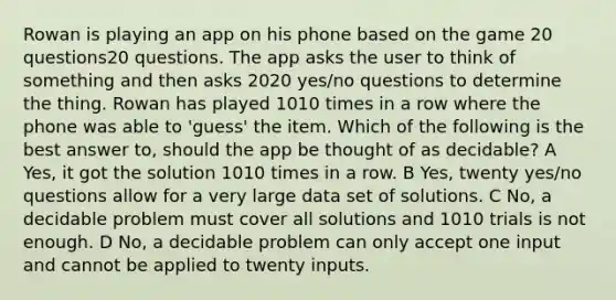 Rowan is playing an app on his phone based on the game 20 questions20 questions. The app asks the user to think of something and then asks 2020 yes/no questions to determine the thing. Rowan has played 1010 times in a row where the phone was able to 'guess' the item. Which of the following is the best answer to, should the app be thought of as decidable? A Yes, it got the solution 1010 times in a row. B Yes, twenty yes/no questions allow for a very large data set of solutions. C No, a decidable problem must cover all solutions and 1010 trials is not enough. D No, a decidable problem can only accept one input and cannot be applied to twenty inputs.