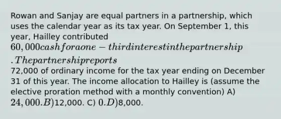 Rowan and Sanjay are equal partners in a partnership, which uses the calendar year as its tax year. On September 1, this year, Hailley contributed 60,000 cash for a one-third interest in the partnership. The partnership reports72,000 of ordinary income for the tax year ending on December 31 of this year. The income allocation to Hailley is (assume the elective proration method with a monthly convention) A) 24,000. B)12,000. C) 0. D)8,000.