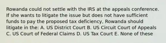 Rowanda could not settle with the IRS at the appeals conference. If she wants to litigate the issue but does not have sufficient funds to pay the proposed tax deficiency, Rowanda should litigate in the: A. US District Court B. US Circuit Court of Appeals C. US Court of Federal Claims D. US Tax Court E. None of these