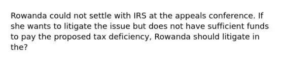 Rowanda could not settle with IRS at the appeals conference. If she wants to litigate the issue but does not have sufficient funds to pay the proposed tax deficiency, Rowanda should litigate in the?