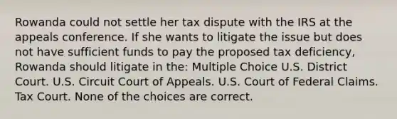 Rowanda could not settle her tax dispute with the IRS at the appeals conference. If she wants to litigate the issue but does not have sufficient funds to pay the proposed tax deficiency, Rowanda should litigate in the: Multiple Choice U.S. District Court. U.S. Circuit Court of Appeals. U.S. Court of Federal Claims. Tax Court. None of the choices are correct.