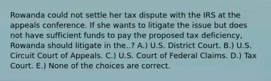 Rowanda could not settle her tax dispute with the IRS at the appeals conference. If she wants to litigate the issue but does not have sufficient funds to pay the proposed tax deficiency, Rowanda should litigate in the..? A.) U.S. District Court. B.) U.S. Circuit Court of Appeals. C.) U.S. Court of Federal Claims. D.) Tax Court. E.) None of the choices are correct.