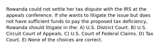 Rowanda could not settle her tax dispute with the IRS at the appeals conference. If she wants to litigate the issue but does not have sufficient funds to pay the proposed tax deficiency, Rowanda should litigate in the: A) U.S. District Court. B) U.S. Circuit Court of Appeals. C) U.S. Court of Federal Claims. D) Tax Court. E) None of the choices are correct.