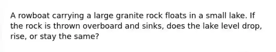 A rowboat carrying a large granite rock floats in a small lake. If the rock is thrown overboard and sinks, does the lake level drop, rise, or stay the same?