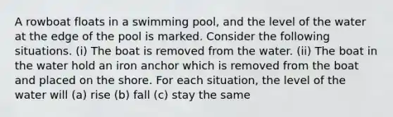 A rowboat floats in a swimming pool, and the level of the water at the edge of the pool is marked. Consider the following situations. (i) The boat is removed from the water. (ii) The boat in the water hold an iron anchor which is removed from the boat and placed on the shore. For each situation, the level of the water will (a) rise (b) fall (c) stay the same