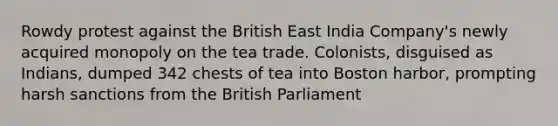 Rowdy protest against the British East India Company's newly acquired monopoly on the tea trade. Colonists, disguised as Indians, dumped 342 chests of tea into Boston harbor, prompting harsh sanctions from the British Parliament