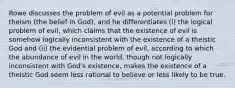 Rowe discusses the problem of evil as a potential problem for theism (the belief in God), and he differentiates (i) the logical problem of evil, which claims that the existence of evil is somehow logically inconsistent with the existence of a theistic God and (ii) the evidential problem of evil, according to which the abundance of evil in the world, though not logically inconsistent with God's existence, makes the existence of a theistic God seem less rational to believe or less likely to be true.