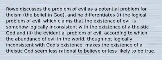 Rowe discusses the problem of evil as a potential problem for theism (the belief in God), and he differentiates (i) the logical problem of evil, which claims that the existence of evil is somehow logically inconsistent with the existence of a theistic God and (ii) the evidential problem of evil, according to which the abundance of evil in the world, though not logically inconsistent with God's existence, makes the existence of a theistic God seem less rational to believe or less likely to be true.