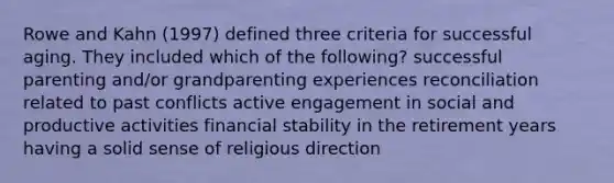 Rowe and Kahn (1997) defined three criteria for successful aging. They included which of the following? successful parenting and/or grandparenting experiences reconciliation related to past conflicts active engagement in social and productive activities financial stability in the retirement years having a solid sense of religious direction