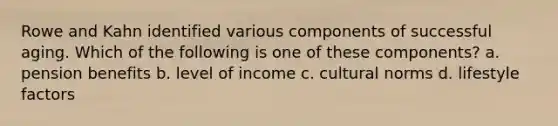 Rowe and Kahn identified various components of successful aging. Which of the following is one of these components? a. pension benefits b. level of income c. cultural norms d. lifestyle factors