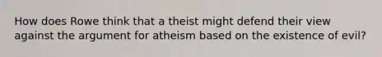 How does Rowe think that a theist might defend their view against the argument for atheism based on the existence of evil?