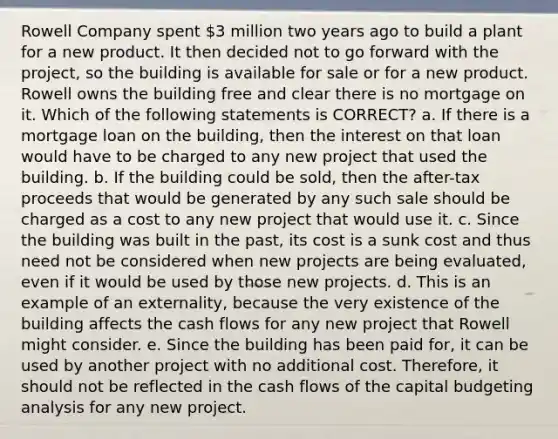 Rowell Company spent 3 million two years ago to build a plant for a new product. It then decided not to go forward with the project, so the building is available for sale or for a new product. Rowell owns the building free and clear there is no mortgage on it. Which of the following statements is CORRECT? a. If there is a mortgage loan on the building, then the interest on that loan would have to be charged to any new project that used the building. b. If the building could be sold, then the after-tax proceeds that would be generated by any such sale should be charged as a cost to any new project that would use it. c. Since the building was built in the past, its cost is a sunk cost and thus need not be considered when new projects are being evaluated, even if it would be used by those new projects. d. This is an example of an externality, because the very existence of the building affects the cash flows for any new project that Rowell might consider. e. Since the building has been paid for, it can be used by another project with no additional cost. Therefore, it should not be reflected in the cash flows of the capital budgeting analysis for any new project.