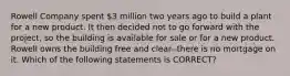 Rowell Company spent 3 million two years ago to build a plant for a new product. It then decided not to go forward with the project, so the building is available for sale or for a new product. Rowell owns the building free and clear--there is no mortgage on it. Which of the following statements is CORRECT?