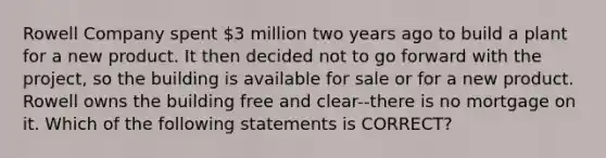 Rowell Company spent 3 million two years ago to build a plant for a new product. It then decided not to go forward with the project, so the building is available for sale or for a new product. Rowell owns the building free and clear--there is no mortgage on it. Which of the following statements is CORRECT?