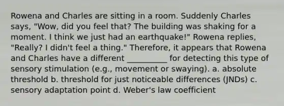 Rowena and Charles are sitting in a room. Suddenly Charles says, "Wow, did you feel that? The building was shaking for a moment. I think we just had an earthquake!" Rowena replies, "Really? I didn't feel a thing." Therefore, it appears that Rowena and Charles have a different __________ for detecting this type of sensory stimulation (e.g., movement or swaying). a. absolute threshold b. threshold for just noticeable differences (JNDs) c. sensory adaptation point d. Weber's law coefficient