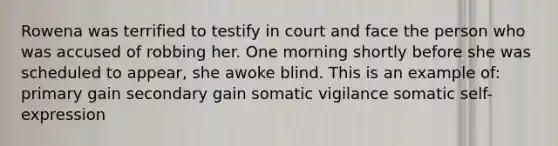 Rowena was terrified to testify in court and face the person who was accused of robbing her. One morning shortly before she was scheduled to appear, she awoke blind. This is an example of: primary gain secondary gain somatic vigilance somatic self-expression