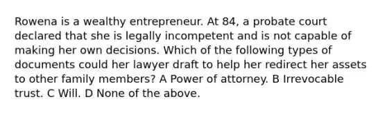 Rowena is a wealthy entrepreneur. At 84, a probate court declared that she is legally incompetent and is not capable of making her own decisions. Which of the following types of documents could her lawyer draft to help her redirect her assets to other family members? A Power of attorney. B Irrevocable trust. C Will. D None of the above.