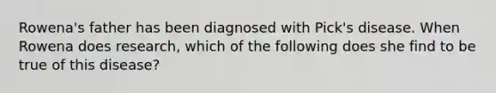 Rowena's father has been diagnosed with Pick's disease. When Rowena does research, which of the following does she find to be true of this disease?